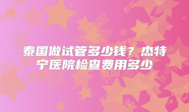 泰国做试管多少钱?杰特宁医院检查费用多少