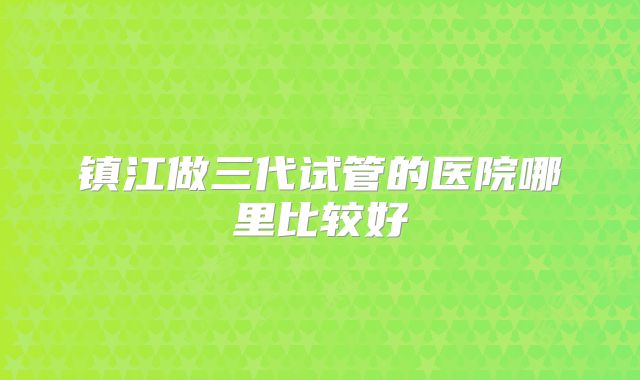 镇江做三代试管的医院哪里比较好