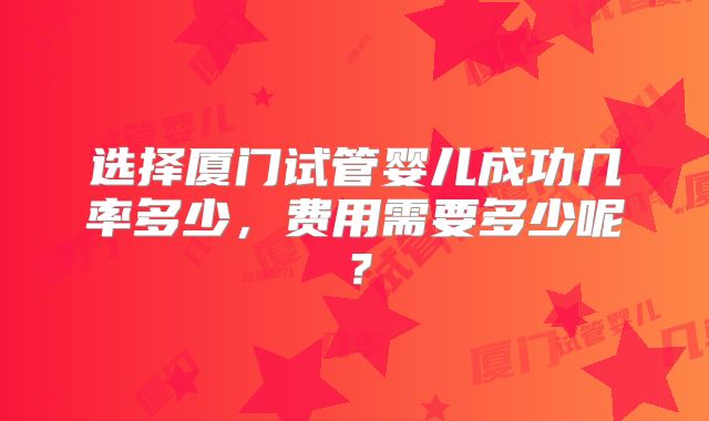 选择厦门试管婴儿成功几率多少，费用需要多少呢？