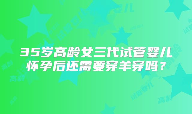 35岁高龄女三代试管婴儿怀孕后还需要穿羊穿吗？