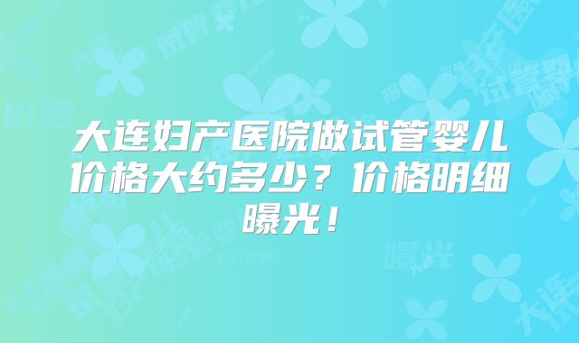 大连妇产医院做试管婴儿价格大约多少？价格明细曝光！