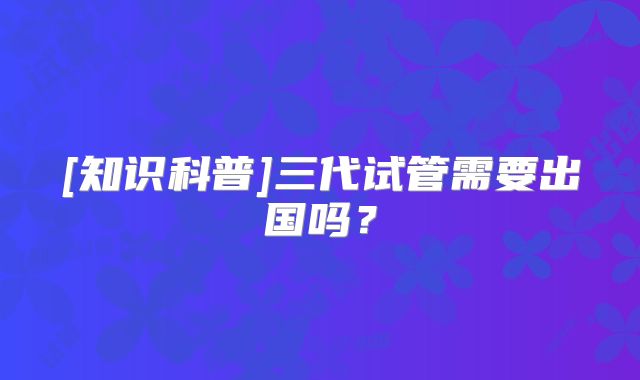 [知识科普]三代试管需要出国吗？
