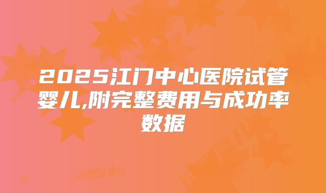 2025江门中心医院试管婴儿,附完整费用与成功率数据