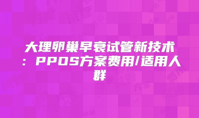 大理卵巢早衰试管新技术：PPOS方案费用/适用人群