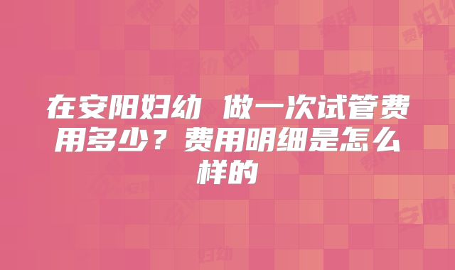 在安阳妇幼 做一次试管费用多少?费用明细是怎么样的