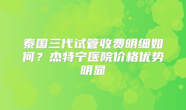 泰国三代试管收费明细如何？杰特宁医院价格优势明显