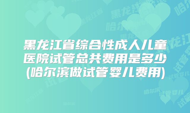 黑龙江省综合性成人儿童医院试管总共费用是多少(哈尔滨做试管婴儿费用)