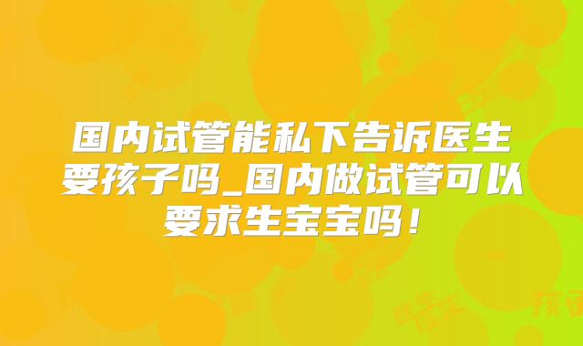 国内试管能私下告诉医生要孩子吗_国内做试管可以要求生宝宝吗!