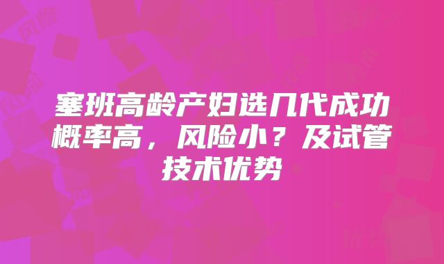 塞班高龄产妇选几代成功概率高，风险小？及试管技术优势