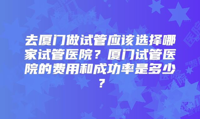 去厦门做试管应该选择哪家试管医院?厦门试管医院的费用和成功率是多少?