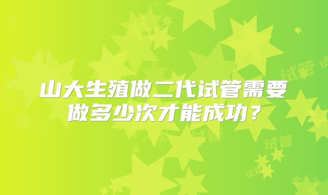 山大生殖做二代试管需要做多少次才能成功?