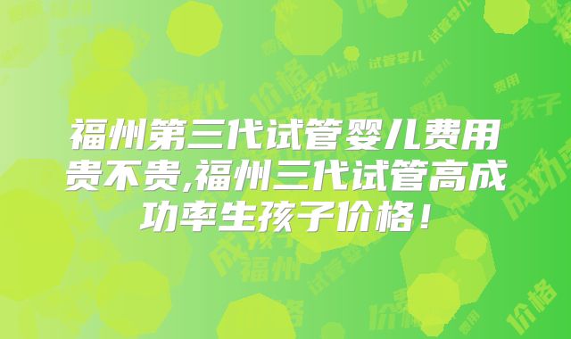福州第三代试管婴儿费用贵不贵,福州三代试管高成功率生孩子价格!