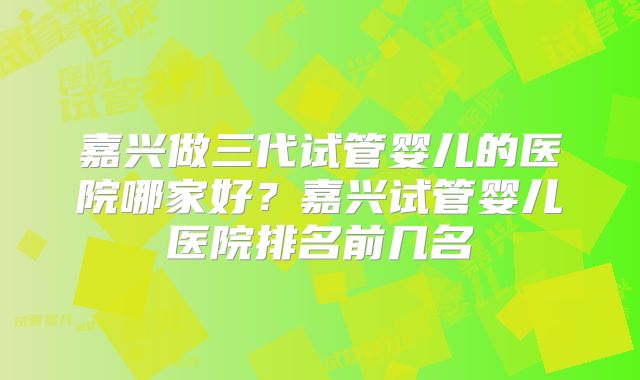嘉兴做三代试管婴儿的医院哪家好？嘉兴试管婴儿医院排名前几名