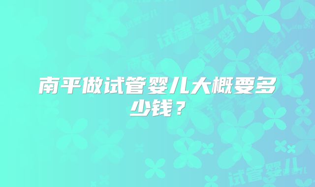 南平做试管婴儿大概要多少钱？