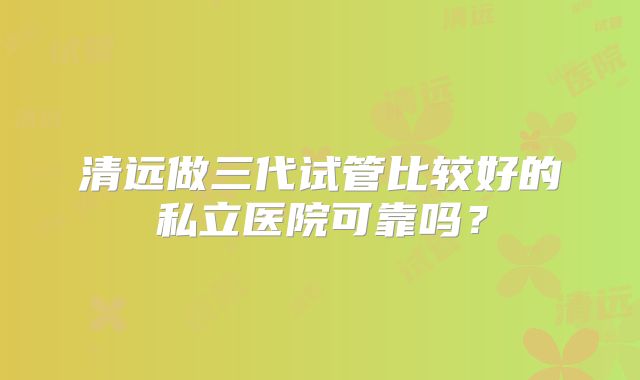 清远做三代试管比较好的私立医院可靠吗？