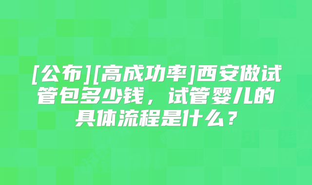 [公布][高成功率]西安做试管包多少钱，试管婴儿的具体流程是什么？