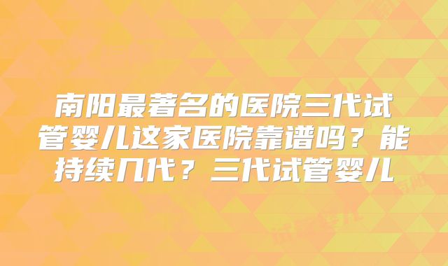 南阳最著名的医院三代试管婴儿这家医院靠谱吗？能持续几代？三代试管婴儿