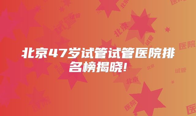 北京47岁试管试管医院排名榜揭晓!