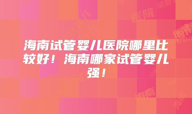 海南试管婴儿医院哪里比较好!海南哪家试管婴儿强!