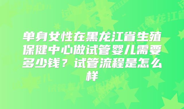 单身女性在黑龙江省生殖保健中心做试管婴儿需要多少钱？试管流程是怎么样