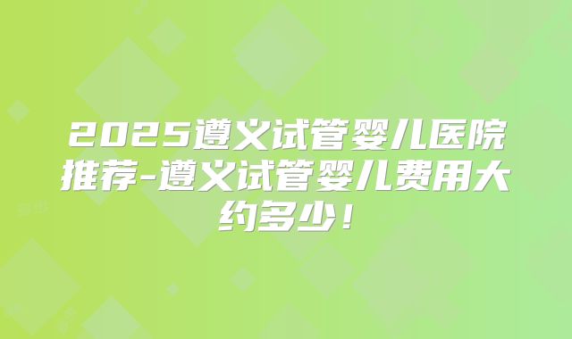 2025遵义试管婴儿医院推荐-遵义试管婴儿费用大约多少！