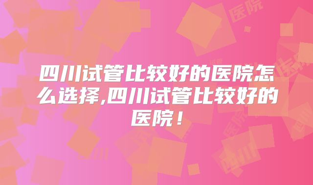 四川试管比较好的医院怎么选择,四川试管比较好的医院!