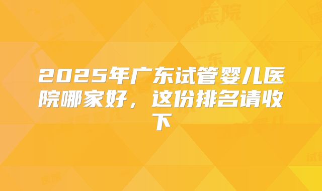2025年广东试管婴儿医院哪家好，这份排名请收下