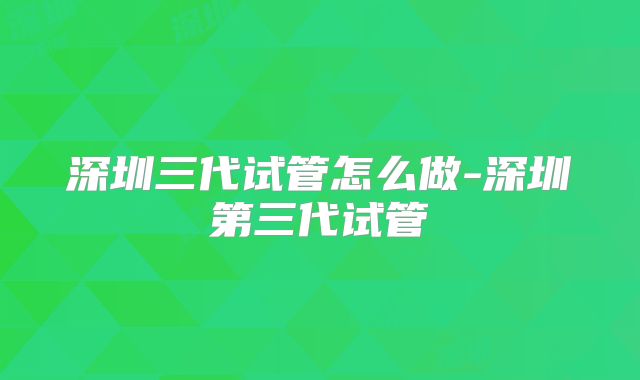 深圳三代试管怎么做-深圳第三代试管