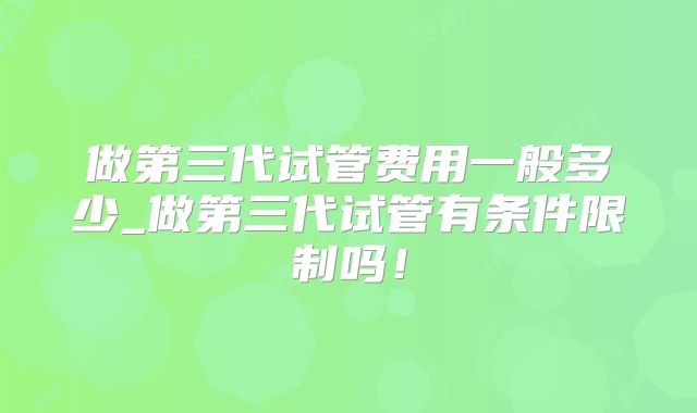 做第三代试管费用一般多少_做第三代试管有条件限制吗！