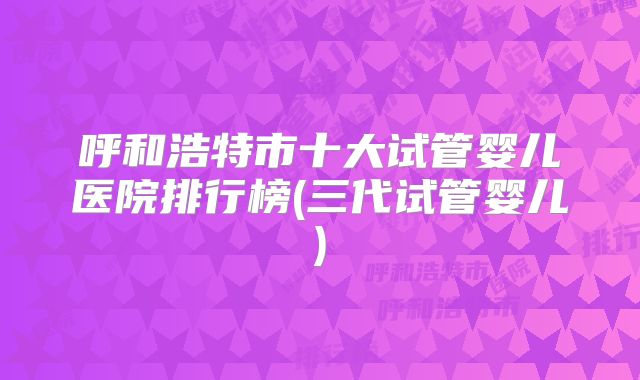 呼和浩特市十大试管婴儿医院排行榜(三代试管婴儿)