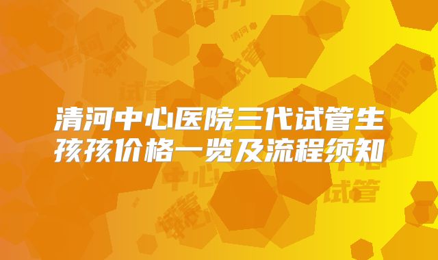 清河中心医院三代试管生孩孩价格一览及流程须知