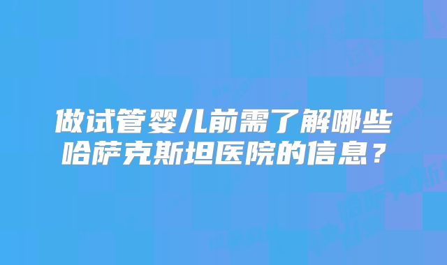 做试管婴儿前需了解哪些哈萨克斯坦医院的信息？