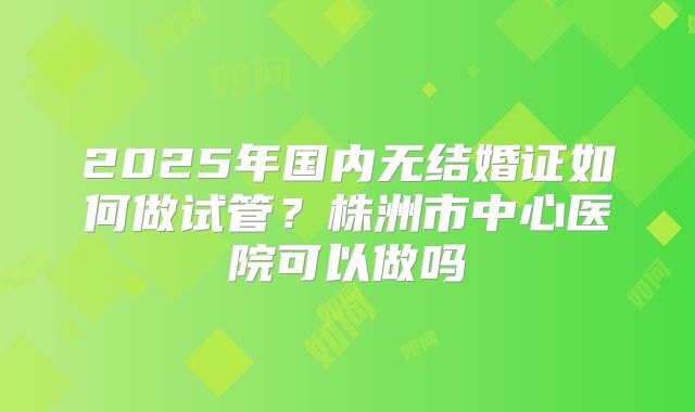 2025年国内无结婚证如何做试管?株洲市中心医院可以做吗
