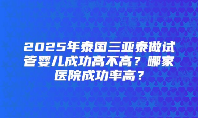 2025年泰国三亚泰做试管婴儿成功高不高？哪家医院成功率高？