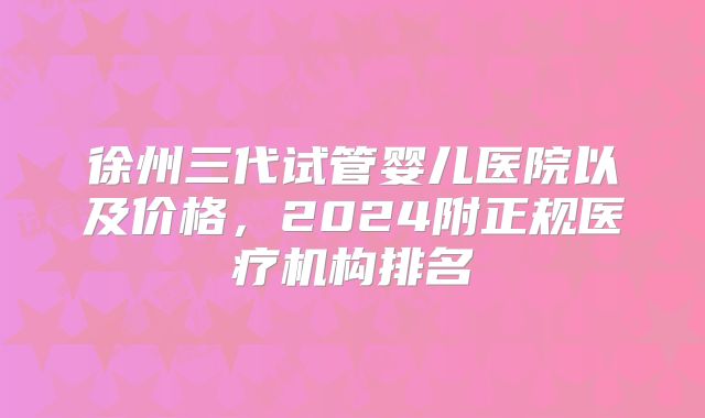 徐州三代试管婴儿医院以及价格,2024附正规医疗机构排名