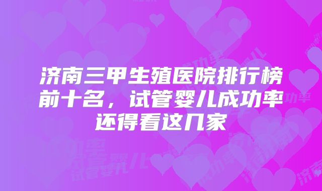济南三甲生殖医院排行榜前十名，试管婴儿成功率还得看这几家