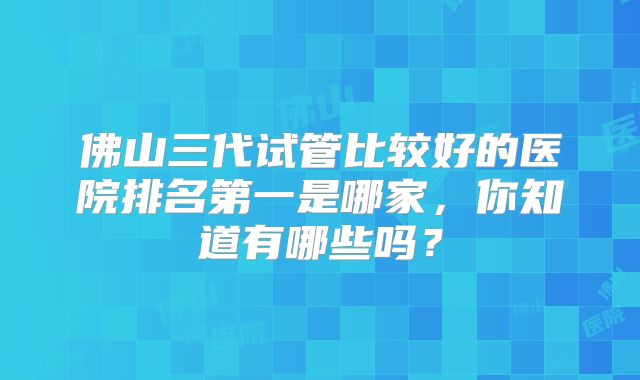 佛山三代试管比较好的医院排名第一是哪家，你知道有哪些吗？