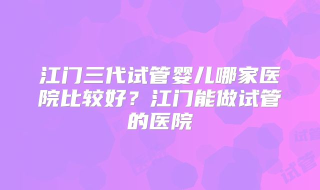 江门三代试管婴儿哪家医院比较好？江门能做试管的医院