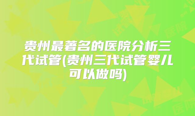 贵州最著名的医院分析三代试管(贵州三代试管婴儿可以做吗)