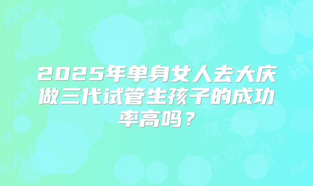2025年单身女人去大庆做三代试管生孩子的成功率高吗？