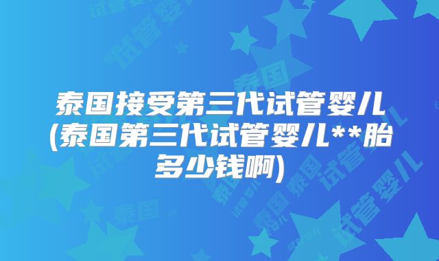 泰国接受第三代试管婴儿(泰国第三代试管婴儿**胎多少钱啊)