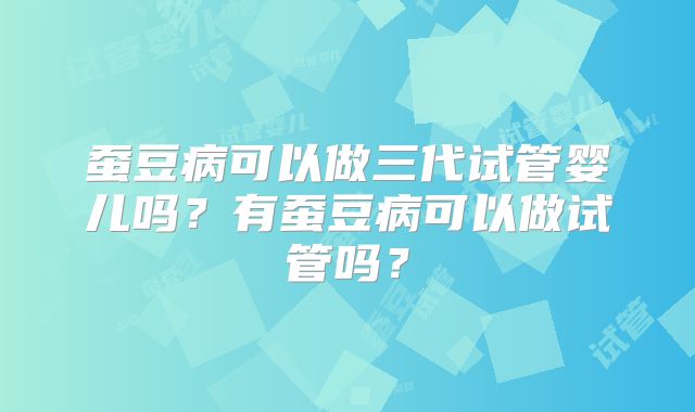 蚕豆病可以做三代试管婴儿吗？有蚕豆病可以做试管吗？