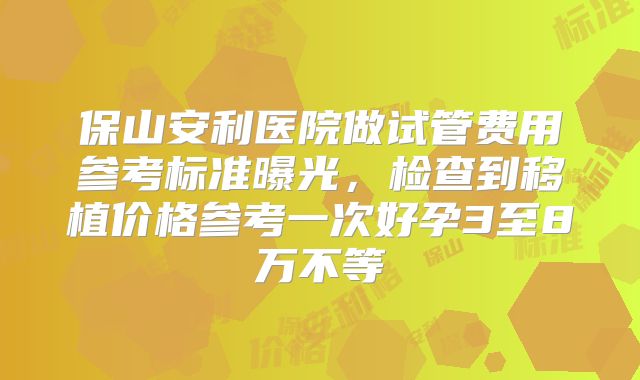 保山安利医院做试管费用参考标准曝光,检查到移植价格参考一次好孕3至8万不等