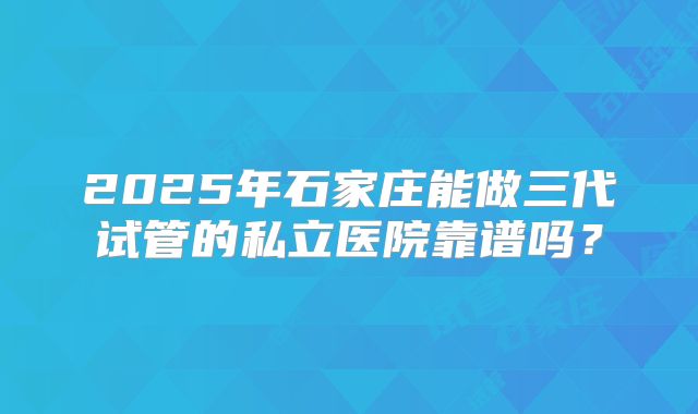 2025年石家庄能做三代试管的私立医院靠谱吗?