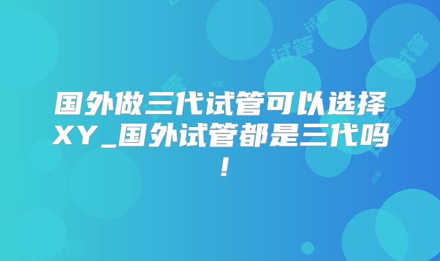 国外做三代试管可以选择XY_国外试管都是三代吗!