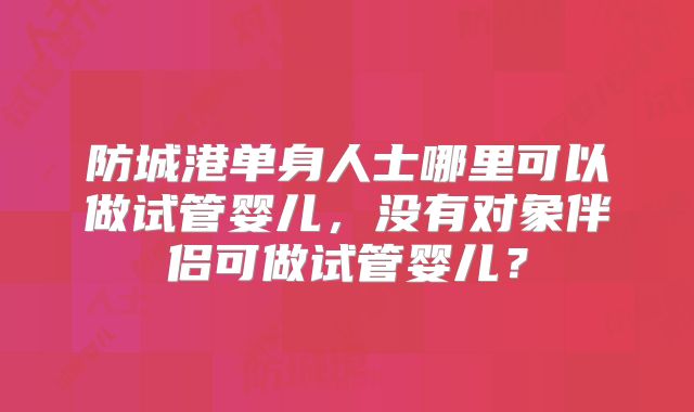 防城港单身人士哪里可以做试管婴儿,没有对象伴侣可做试管婴儿?
