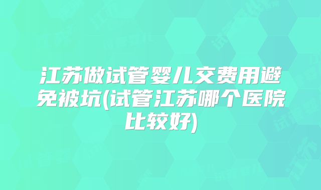 江苏做试管婴儿交费用避免被坑(试管江苏哪个医院比较好)