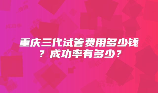重庆三代试管费用多少钱？成功率有多少？