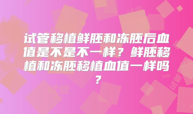 试管移植鲜胚和冻胚后血值是不是不一样?鲜胚移植和冻胚移植血值一样吗?