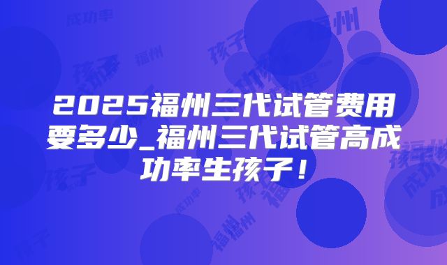 2025福州三代试管费用要多少_福州三代试管高成功率生孩子!